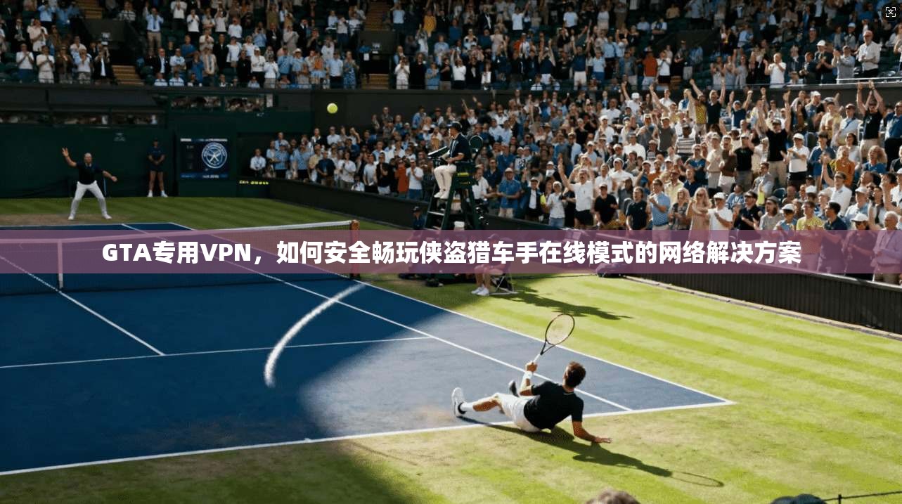 GTA专用VPN，如何安全畅玩侠盗猎车手在线模式的网络解决方案