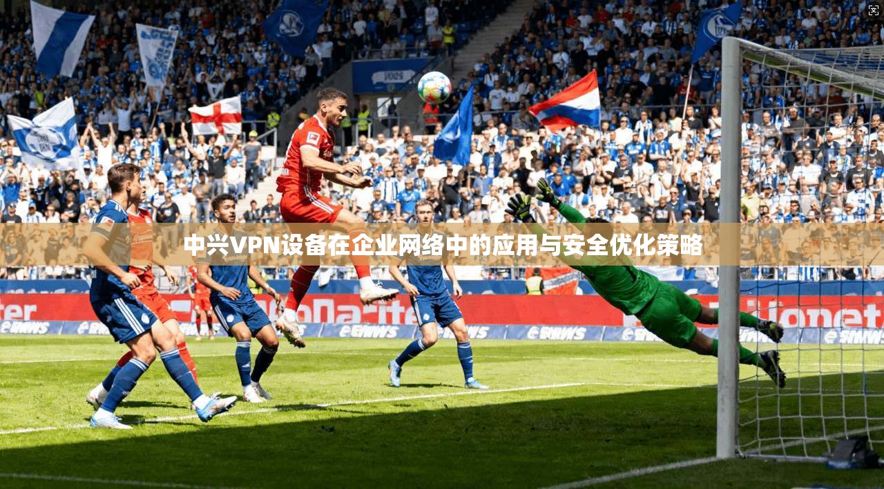 中兴VPN设备在企业网络中的应用与安全优化策略