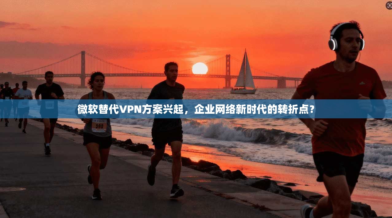 微软替代VPN方案兴起，企业网络新时代的转折点？