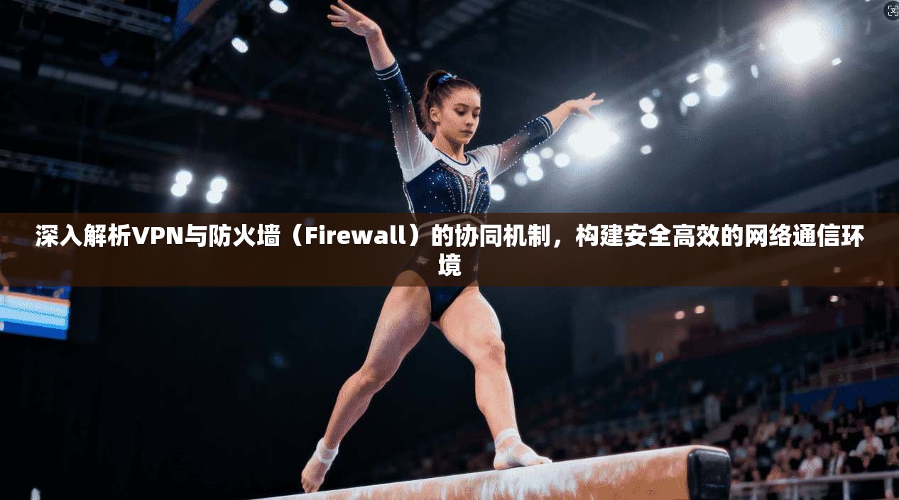 深入解析VPN与防火墙（Firewall）的协同机制，构建安全高效的网络通信环境