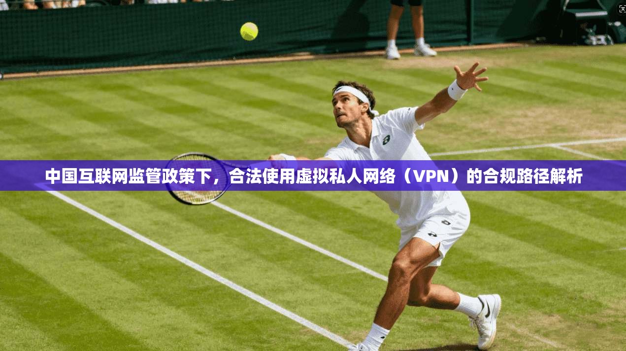 中国互联网监管政策下,合法使用虚拟私人网络(VPN)的合规路径解析