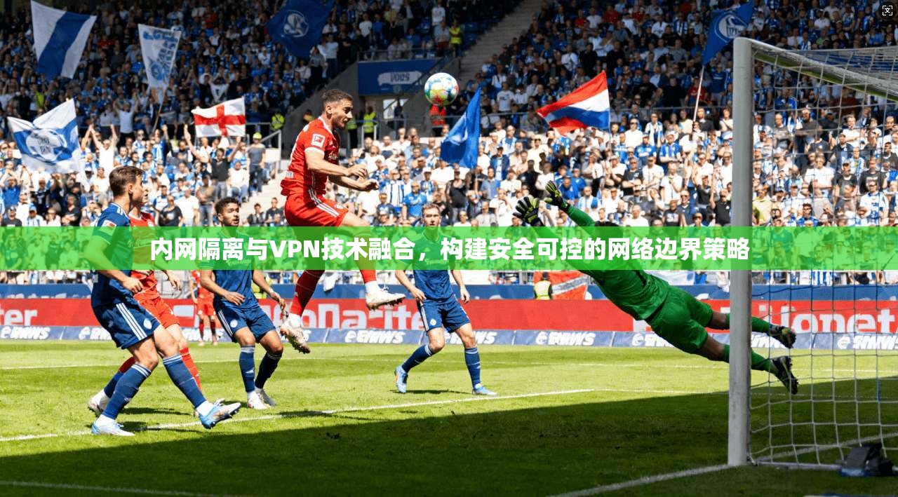 内网隔离与VPN技术融合,构建安全可控的网络边界策略