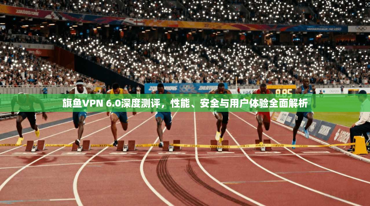 旗鱼VPN 6.0深度测评，性能、安全与用户体验全面解析