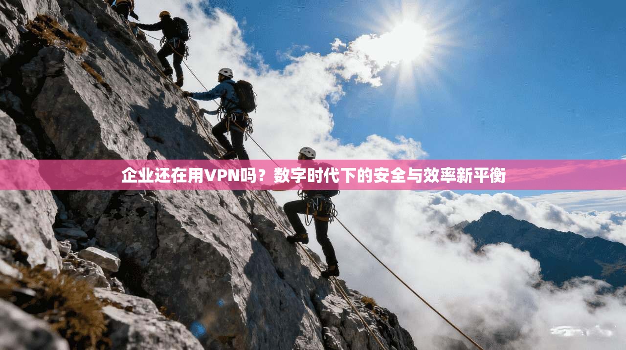 企业还在用VPN吗？数字时代下的安全与效率新平衡