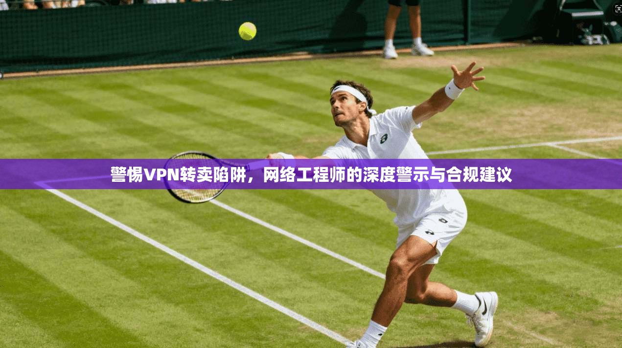 警惕VPN转卖陷阱，网络工程师的深度警示与合规建议