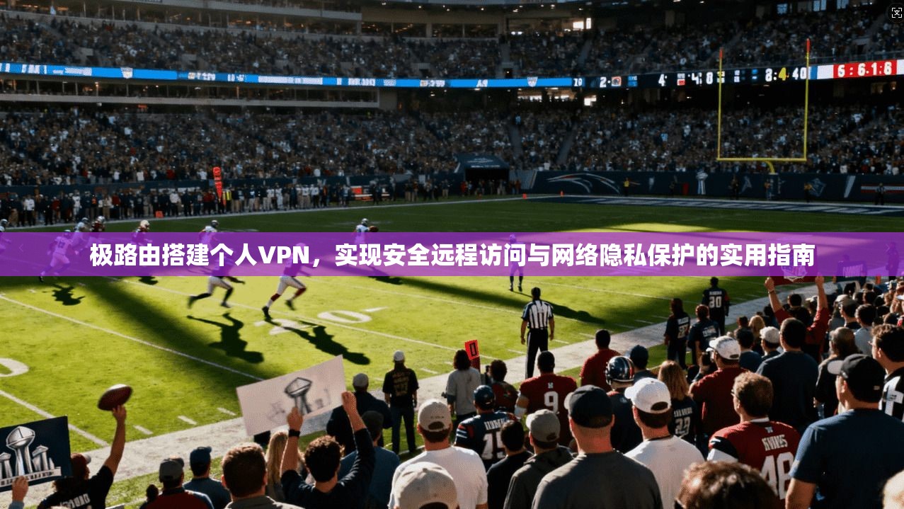 极路由搭建个人VPN,实现安全远程访问与网络隐私保护的实用指南