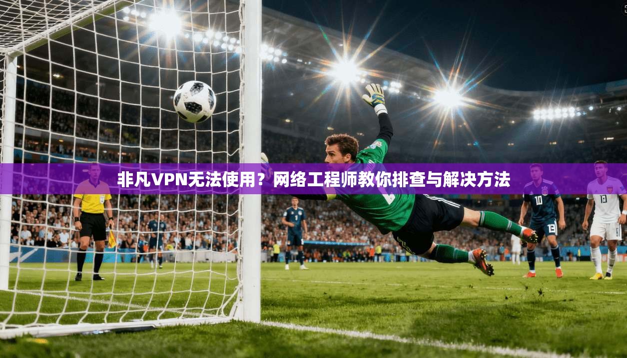 非凡VPN无法使用？网络工程师教你排查与解决方法
