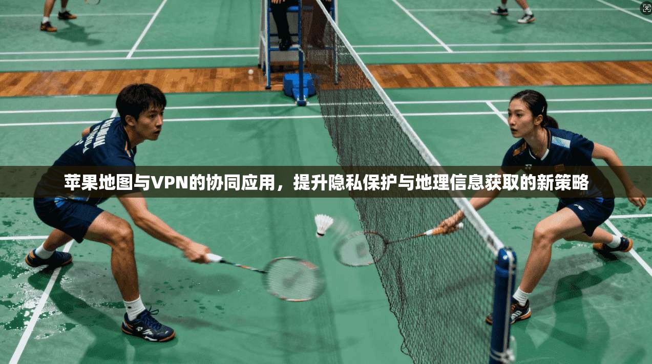 苹果地图与VPN的协同应用,提升隐私保护与地理信息获取的新策略