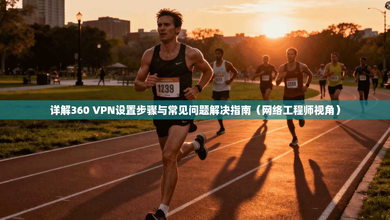 详解360 VPN设置步骤与常见问题解决指南（网络工程师视角）