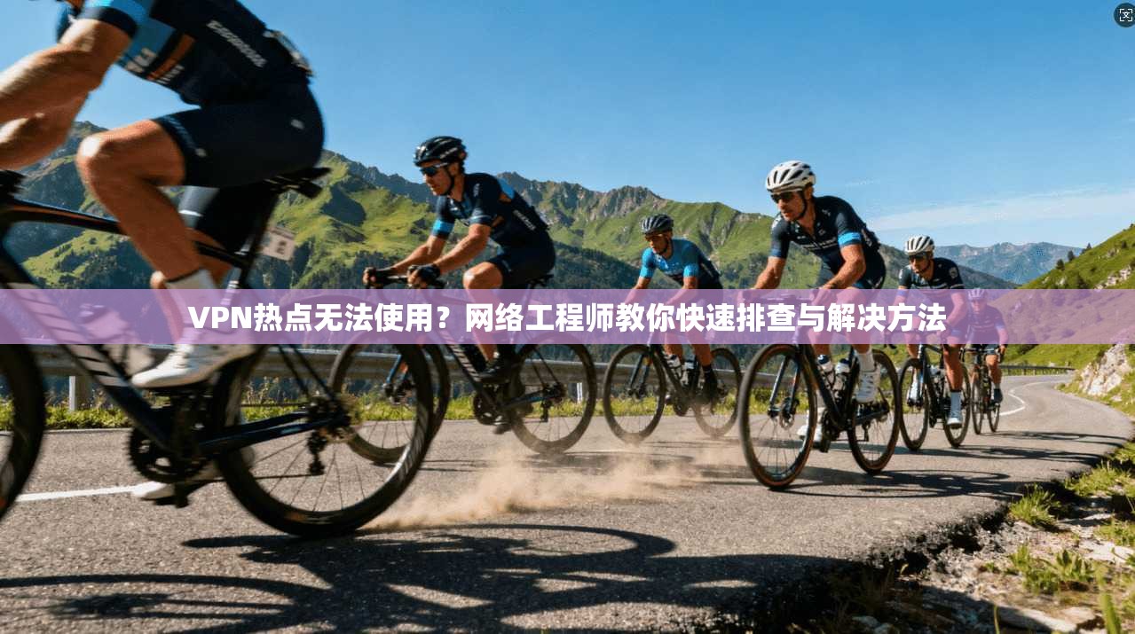VPN热点无法使用？网络工程师教你快速排查与解决方法