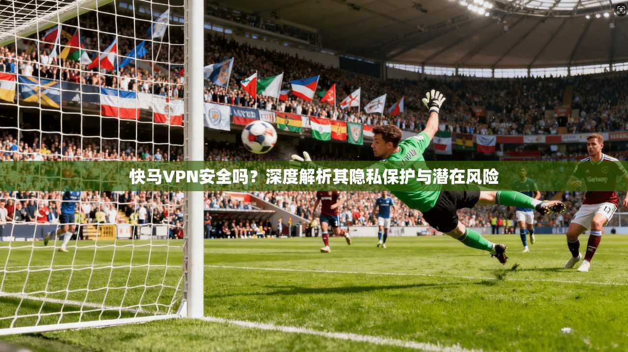 快马VPN安全吗？深度解析其隐私保护与潜在风险