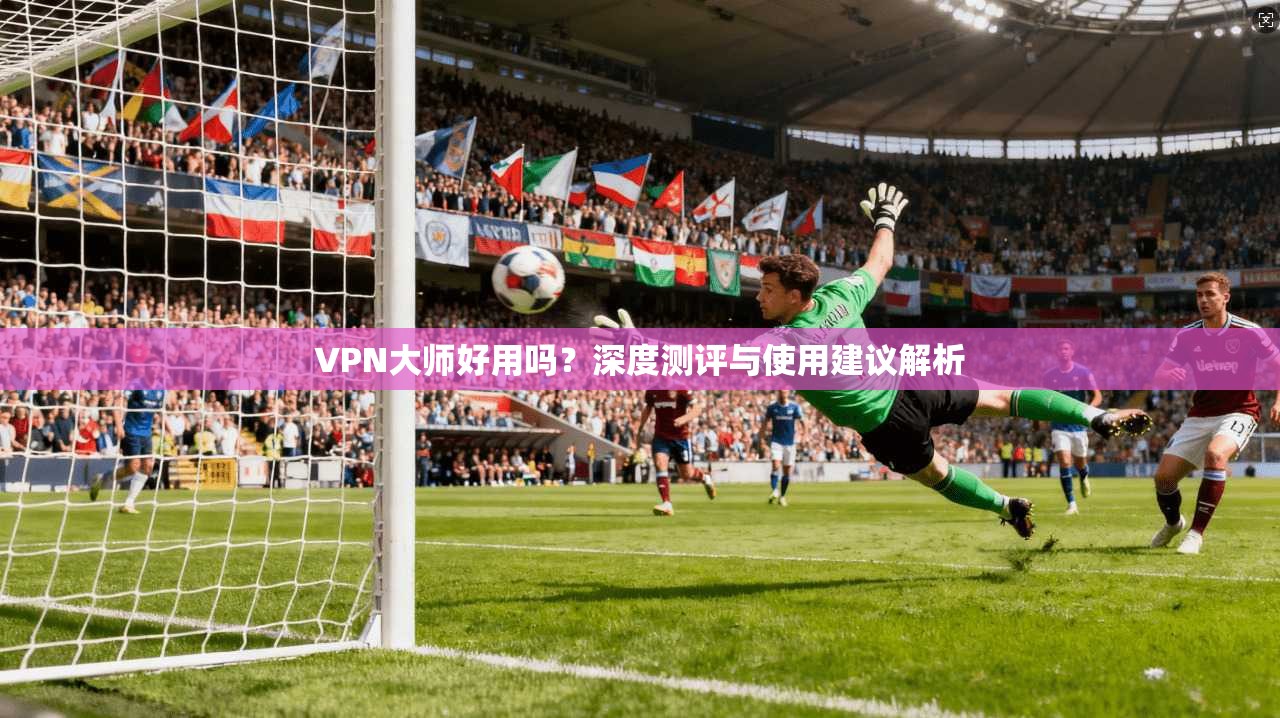VPN大师好用吗？深度测评与使用建议解析