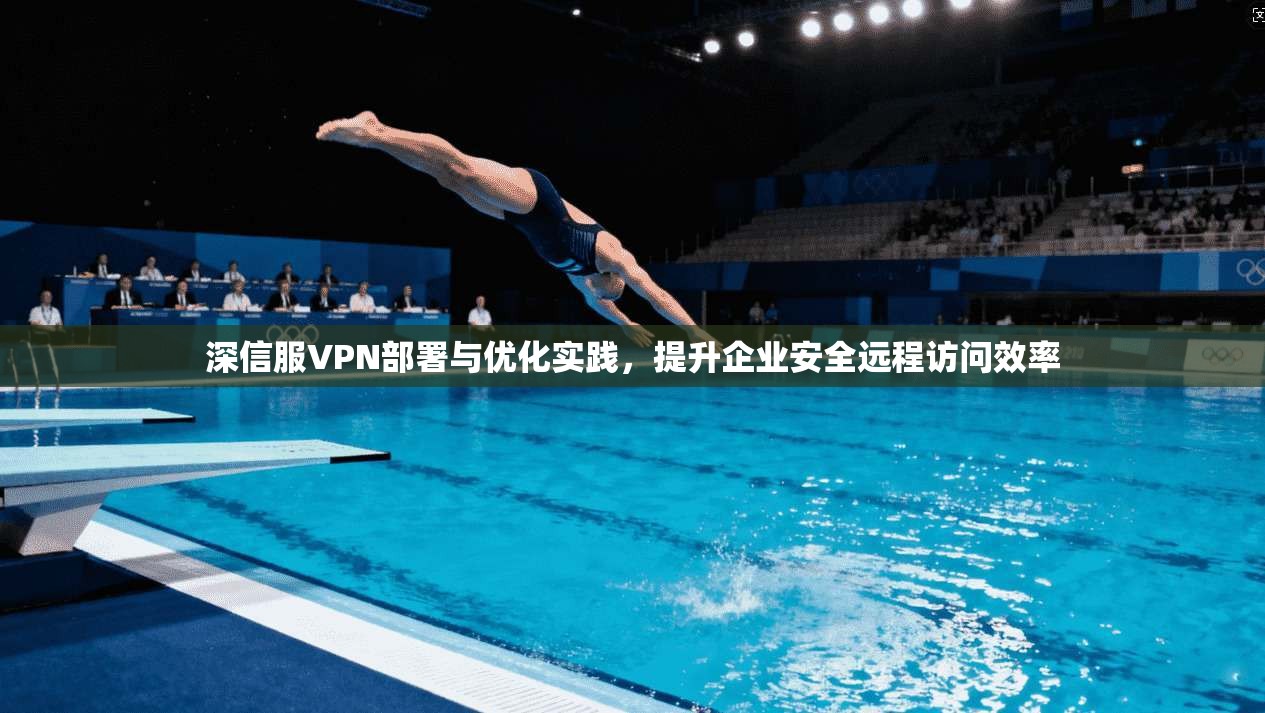深信服VPN部署与优化实践，提升企业安全远程访问效率