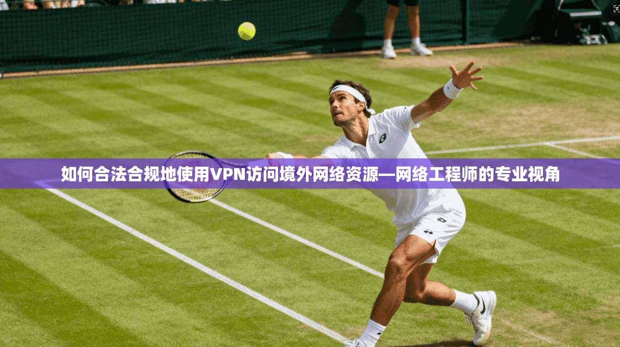 如何合法合规地使用VPN访问境外网络资源—网络工程师的专业视角