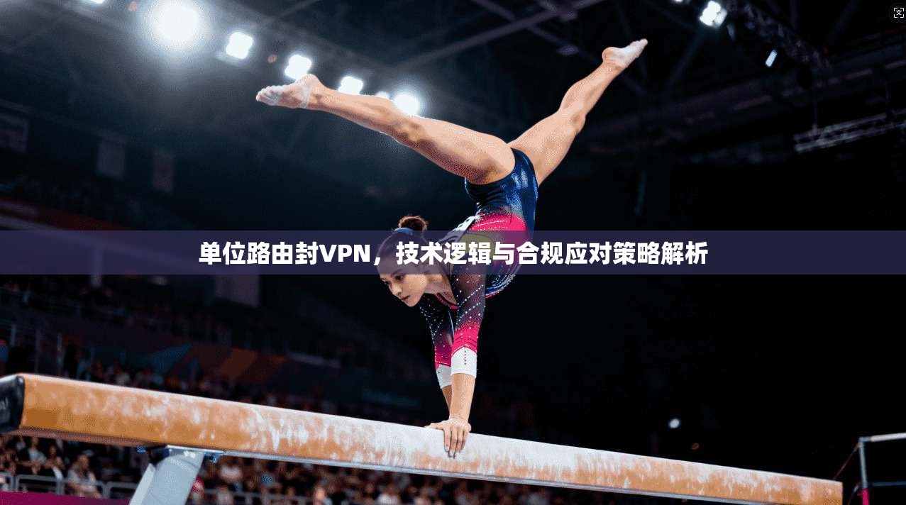 单位路由封VPN,技术逻辑与合规应对策略解析