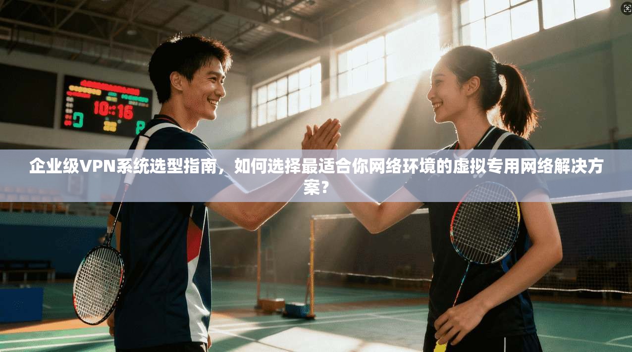 企业级VPN系统选型指南，如何选择最适合你网络环境的虚拟专用网络解决方案？