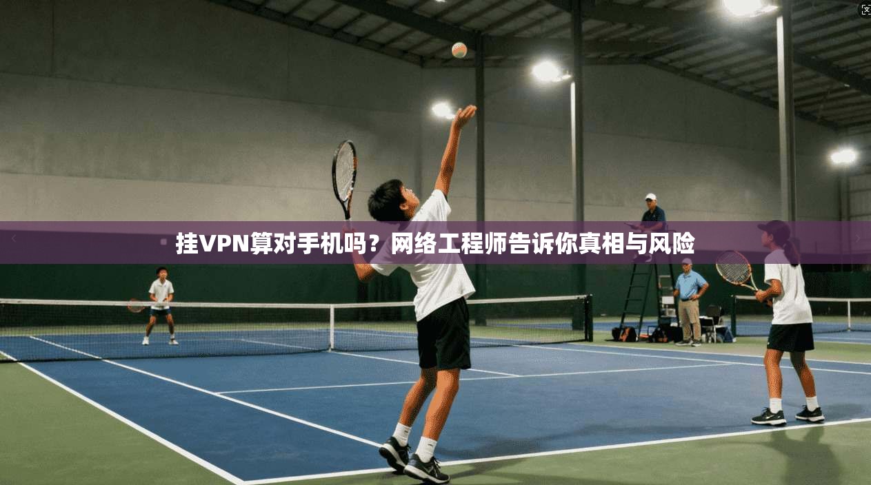 挂VPN算对手机吗？网络工程师告诉你真相与风险