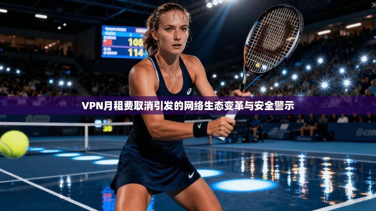 VPN月租费取消引发的网络生态变革与安全警示