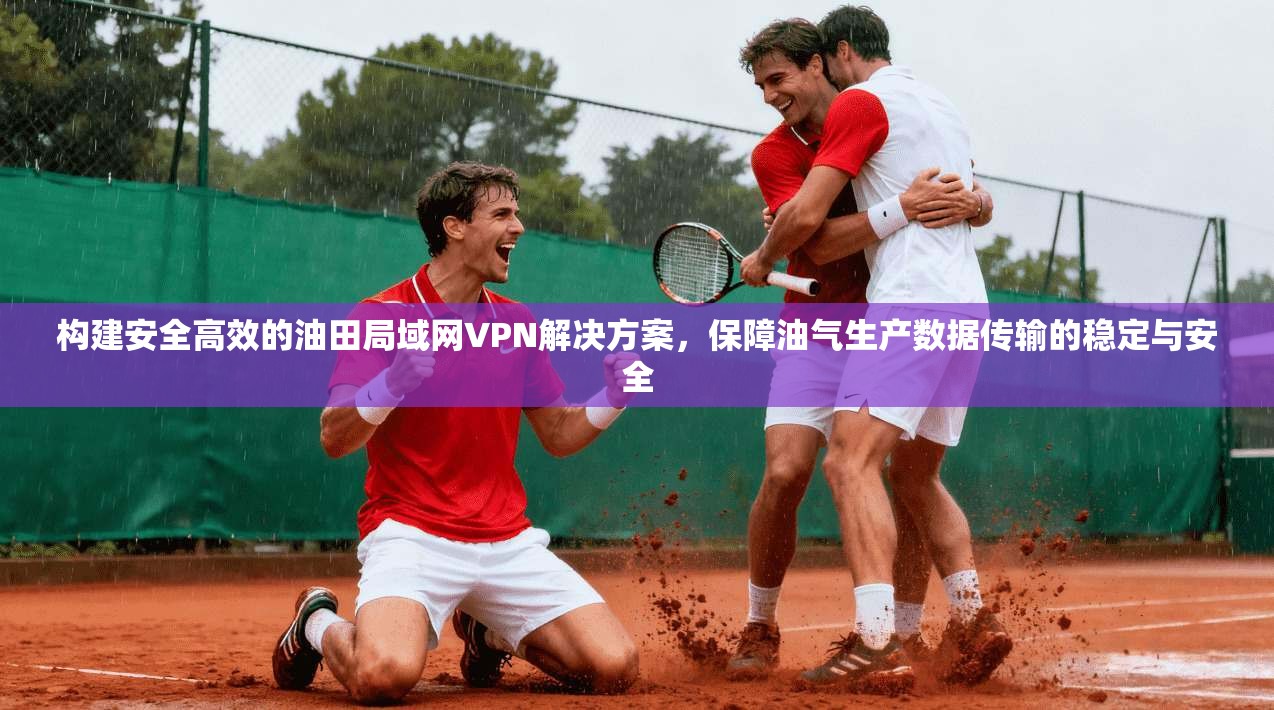 构建安全高效的油田局域网VPN解决方案，保障油气生产数据传输的稳定与安全