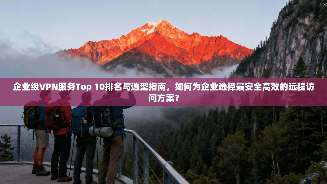 企业级VPN服务Top 10排名与选型指南，如何为企业选择最安全高效的远程访问方案？