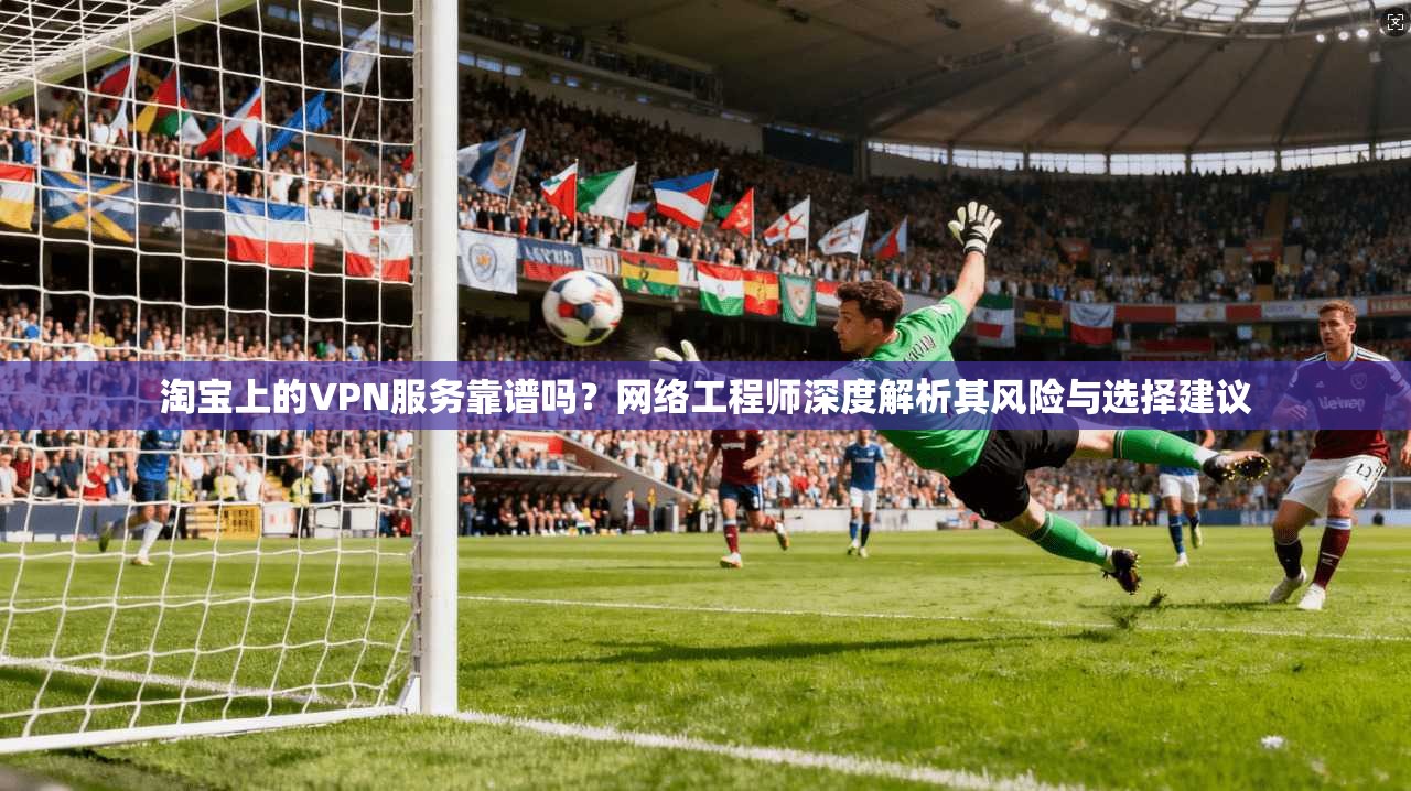 淘宝上的VPN服务靠谱吗?网络工程师深度解析其风险与选择建议
