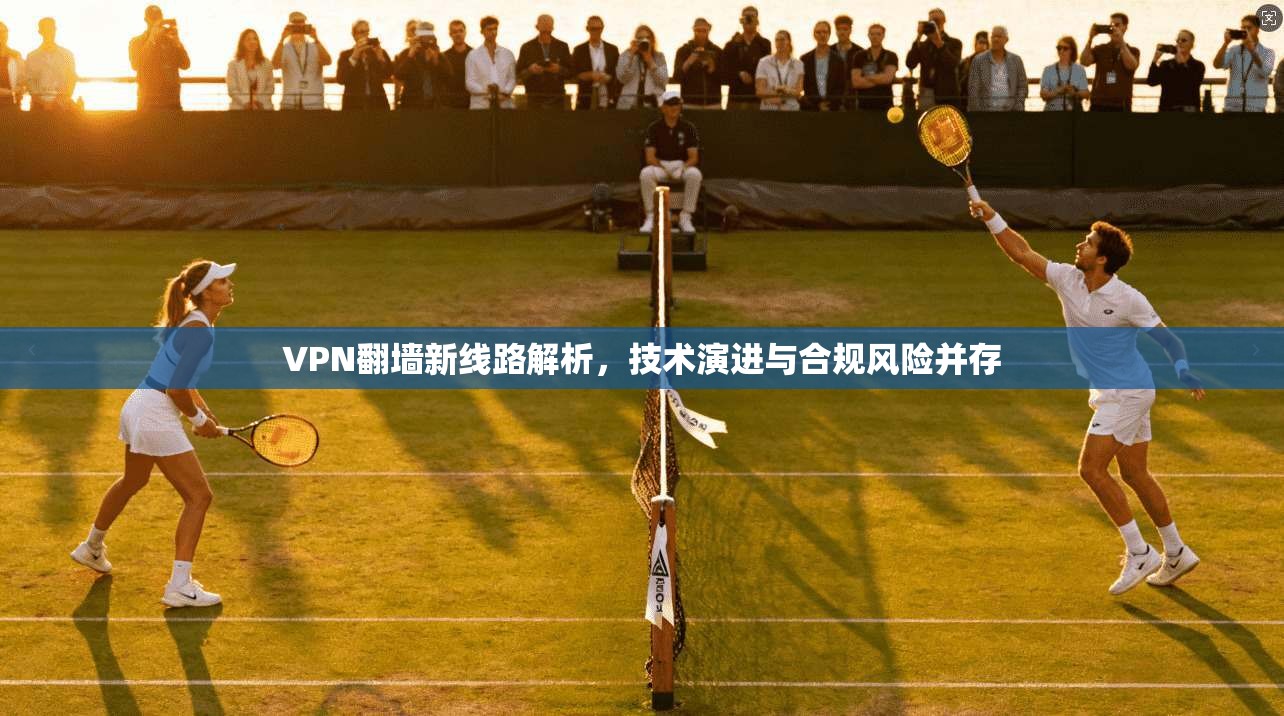 VPN翻墙新线路解析，技术演进与合规风险并存