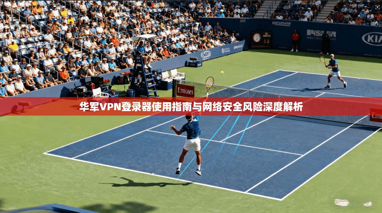 华军VPN登录器使用指南与网络安全风险深度解析