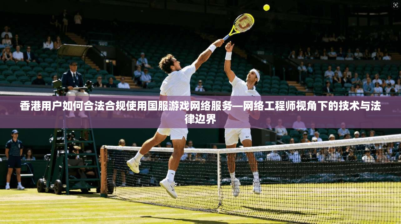 香港用户如何合法合规使用国服游戏网络服务—网络工程师视角下的技术与法律边界