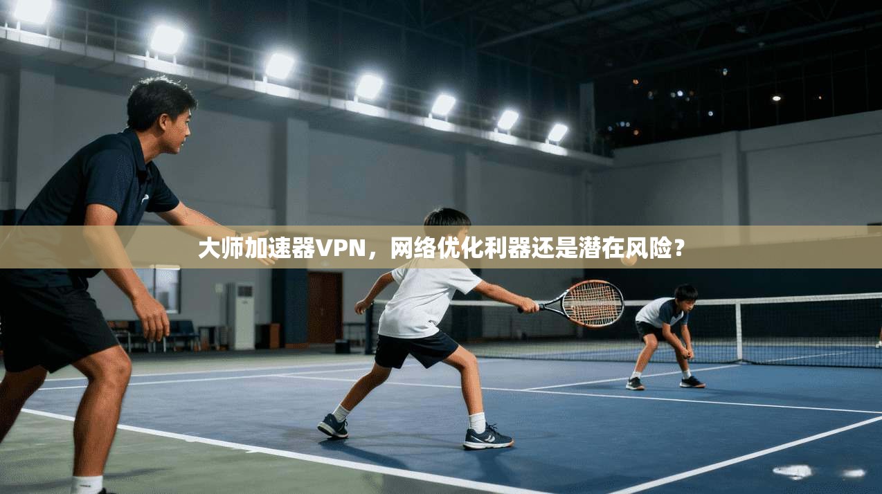 大师加速器VPN,网络优化利器还是潜在风险?