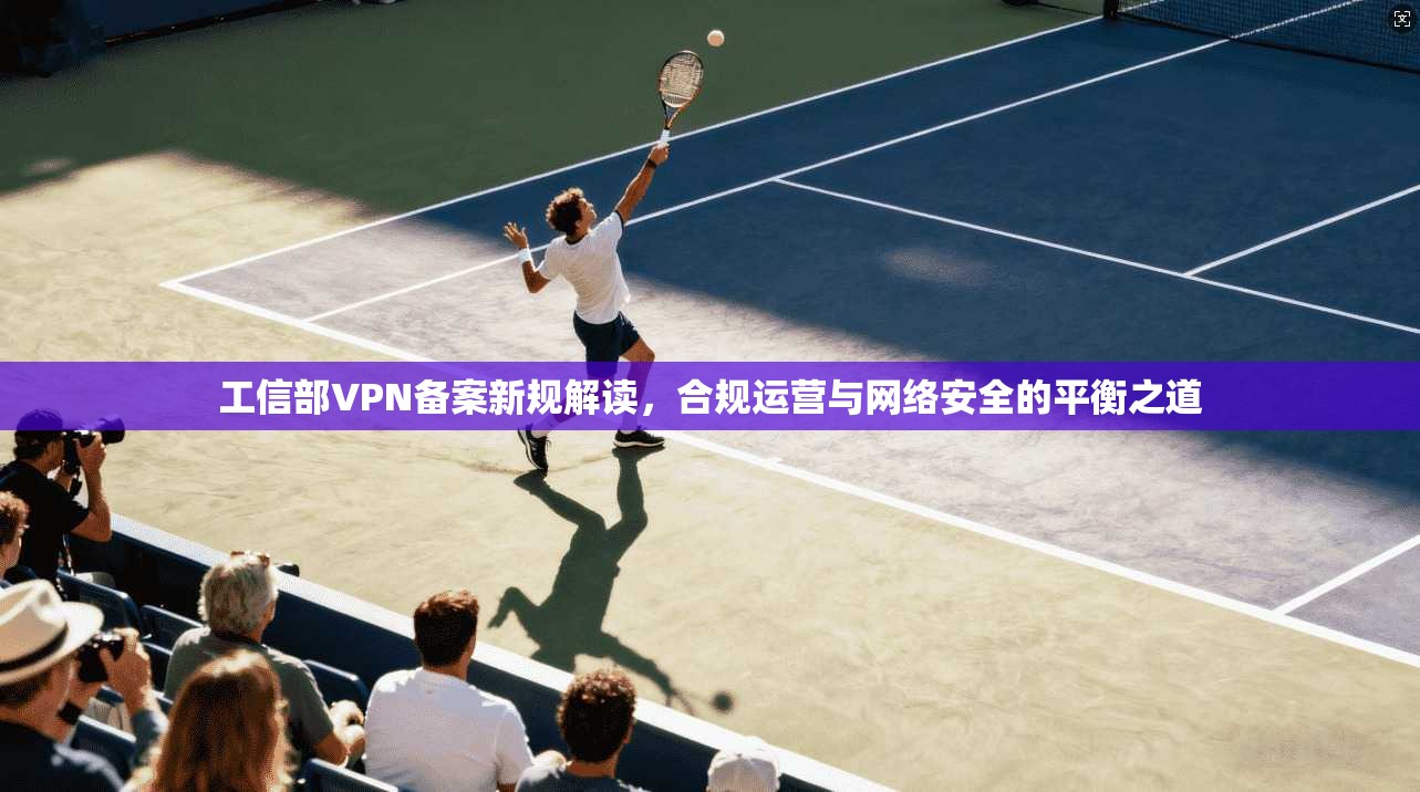 工信部VPN备案新规解读，合规运营与网络安全的平衡之道
