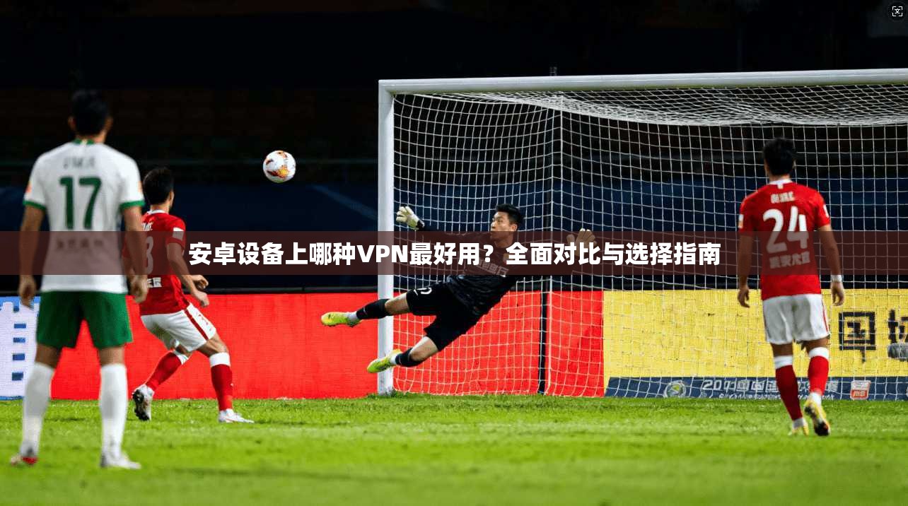 安卓设备上哪种VPN最好用?全面对比与选择指南