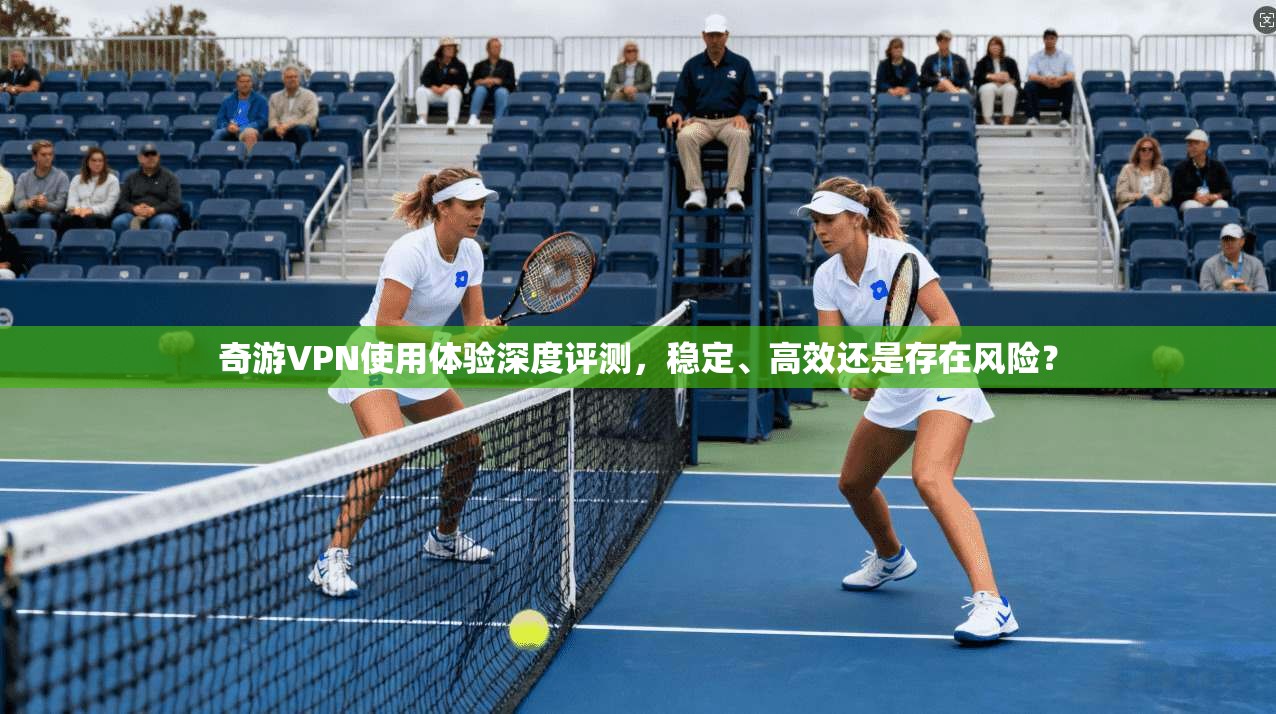 奇游VPN使用体验深度评测，稳定、高效还是存在风险？