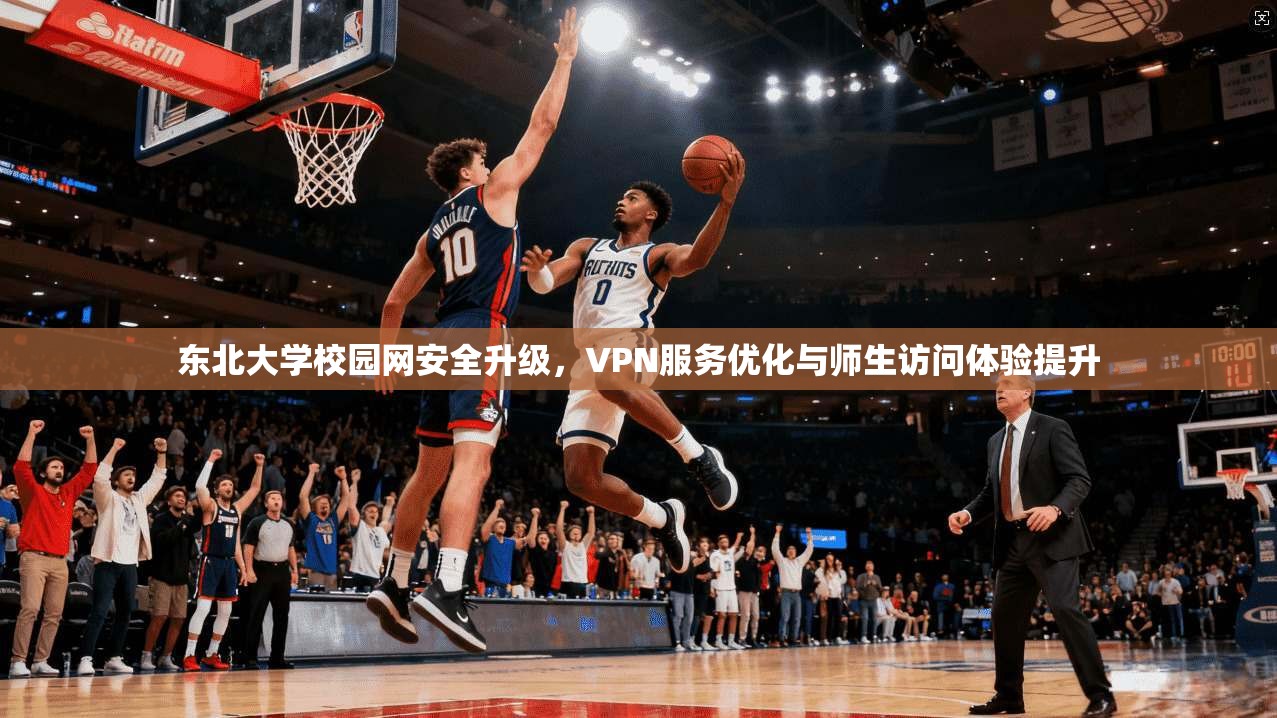 东北大学校园网安全升级，VPN服务优化与师生访问体验提升