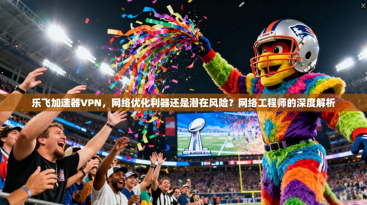 乐飞加速器VPN,网络优化利器还是潜在风险?网络工程师的深度解析