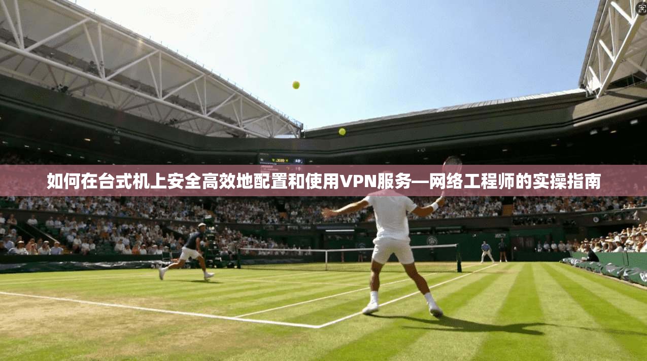 如何在台式机上安全高效地配置和使用VPN服务—网络工程师的实操指南