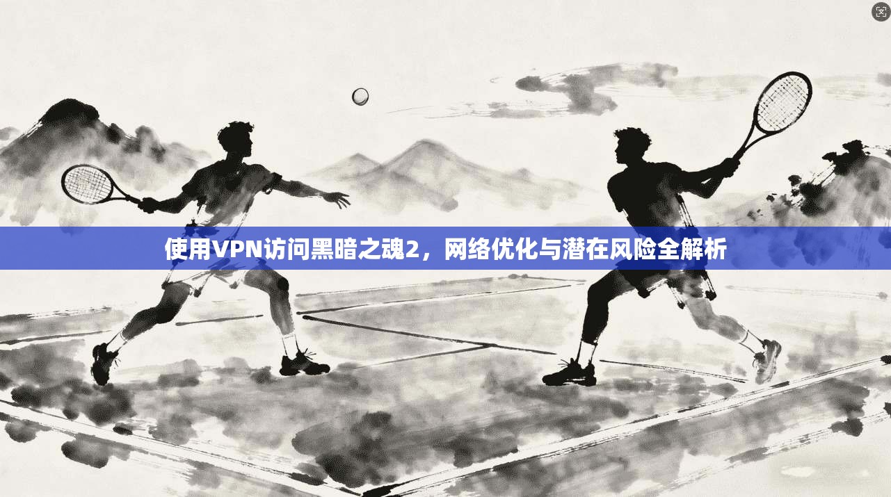 使用VPN访问黑暗之魂2，网络优化与潜在风险全解析