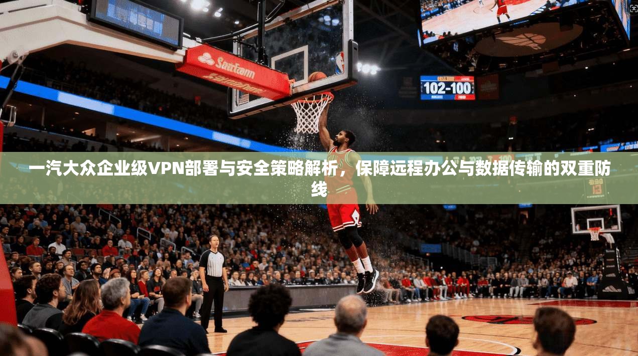 一汽大众企业级VPN部署与安全策略解析，保障远程办公与数据传输的双重防线