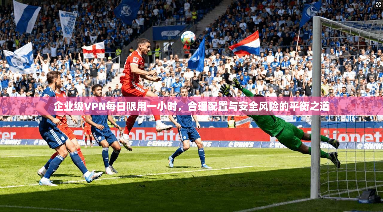 企业级VPN每日限用一小时，合理配置与安全风险的平衡之道