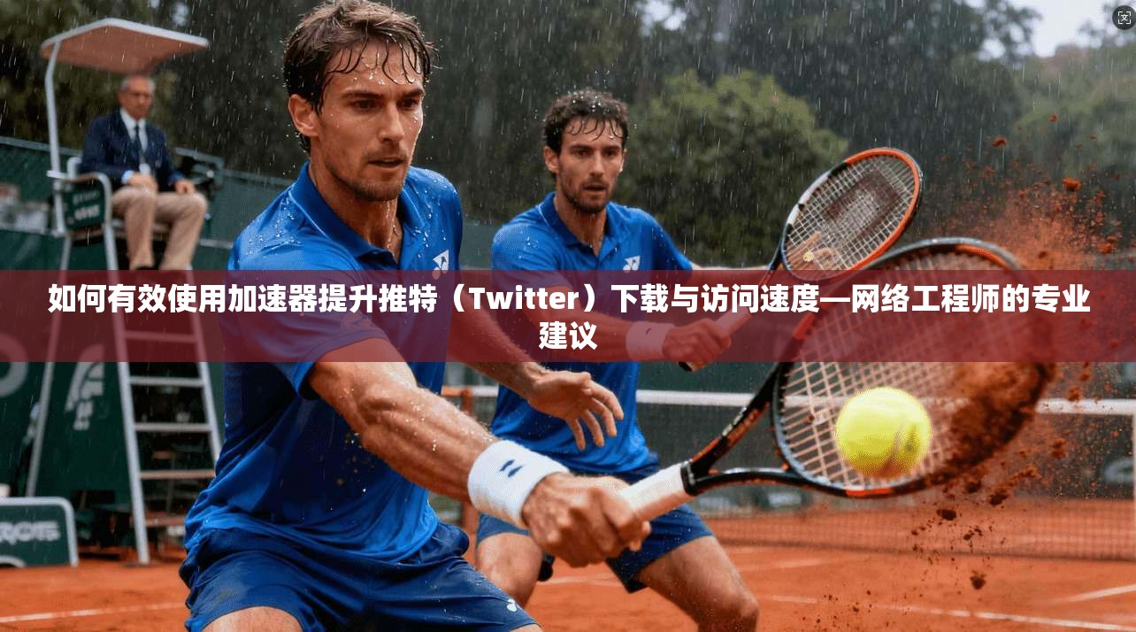 如何有效使用加速器提升推特(Twitter)下载与访问速度—网络工程师的专业建议