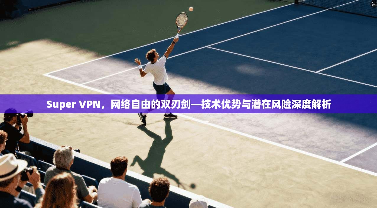 Super VPN,网络自由的双刃剑—技术优势与潜在风险深度解析