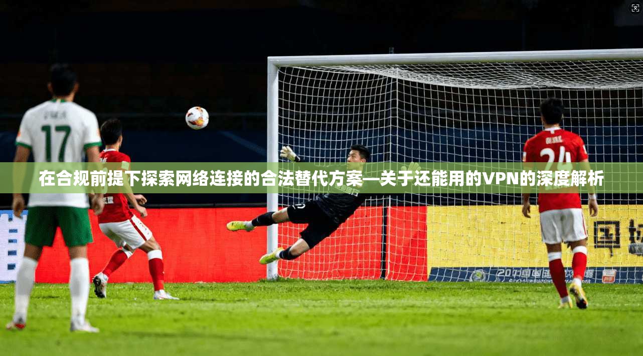 在合规前提下探索网络连接的合法替代方案—关于还能用的VPN的深度解析