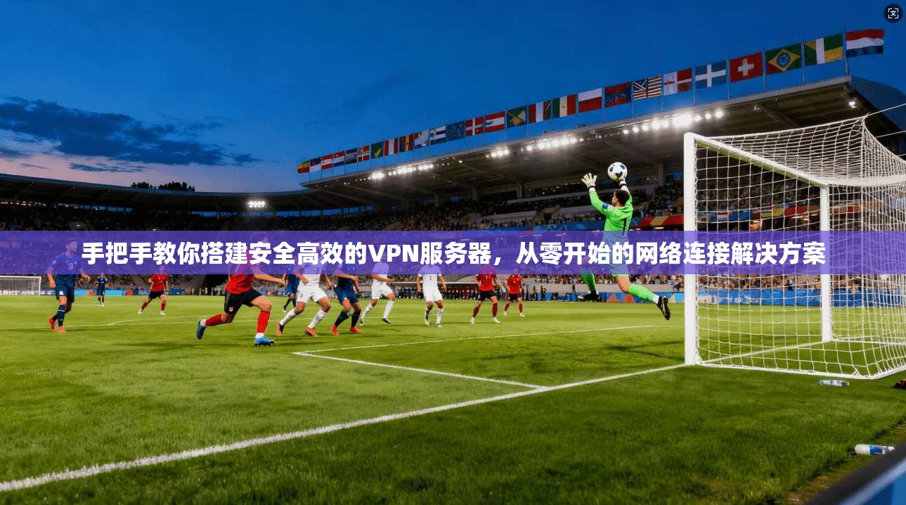 手把手教你搭建安全高效的VPN服务器,从零开始的网络连接解决方案