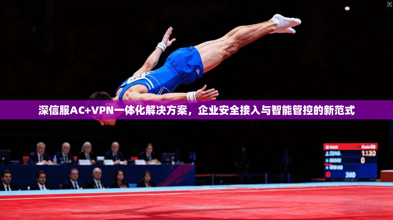 深信服AC+VPN一体化解决方案，企业安全接入与智能管控的新范式