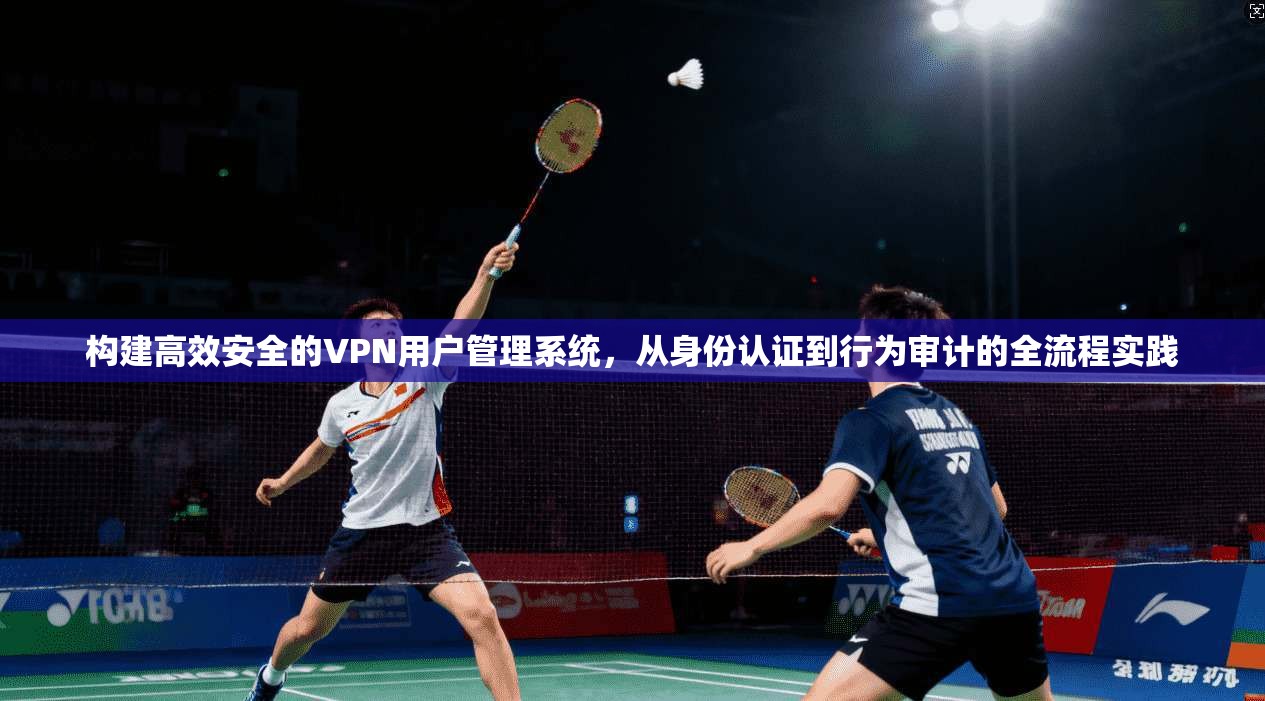 构建高效安全的VPN用户管理系统,从身份认证到行为审计的全流程实践