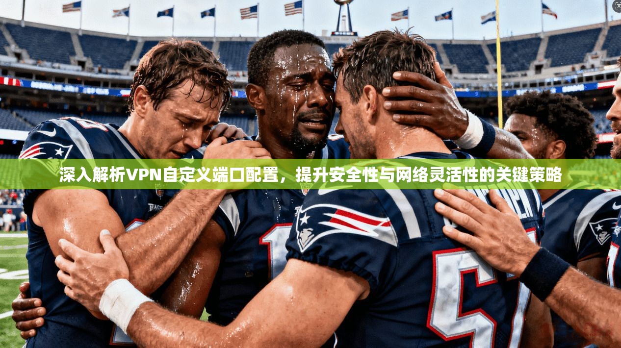 深入解析VPN自定义端口配置，提升安全性与网络灵活性的关键策略