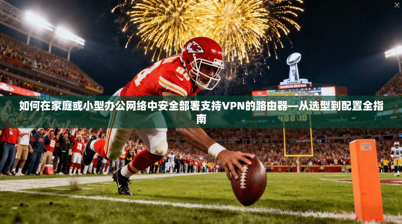 如何在家庭或小型办公网络中安全部署支持VPN的路由器—从选型到配置全指南