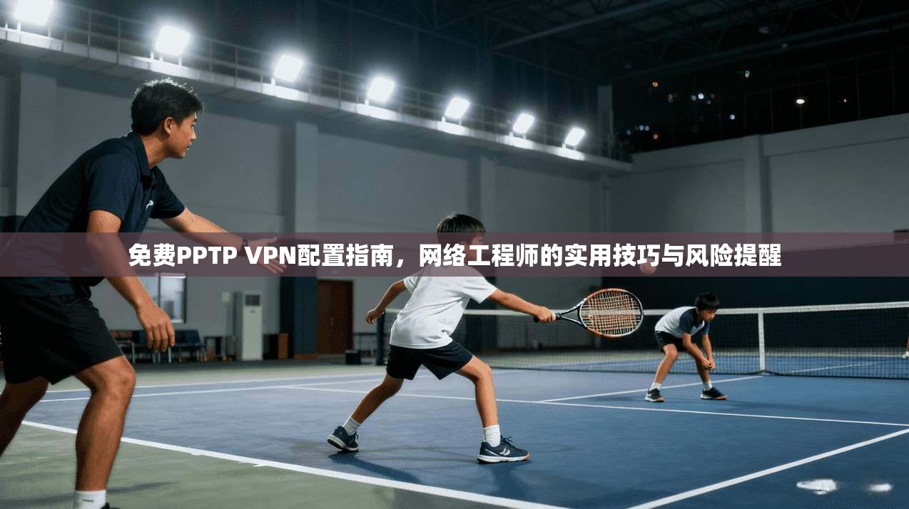 免费PPTP VPN配置指南,网络工程师的实用技巧与风险提醒