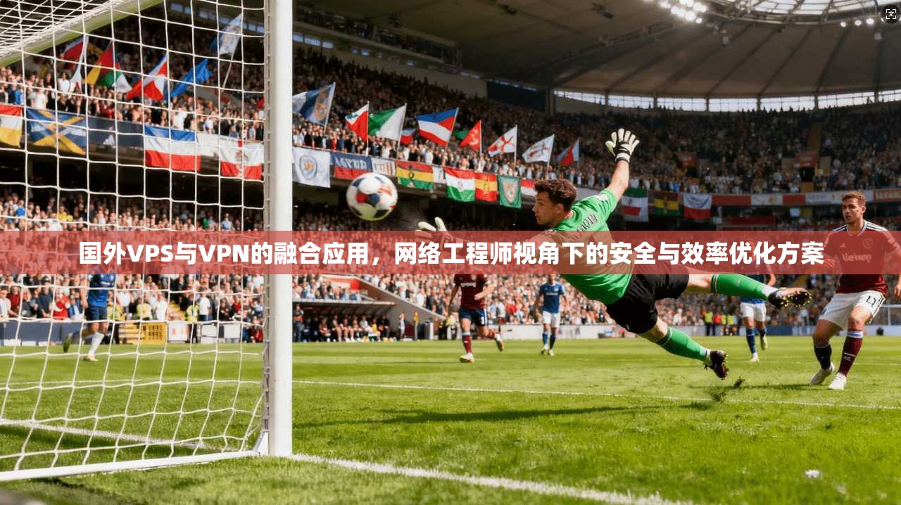 国外VPS与VPN的融合应用，网络工程师视角下的安全与效率优化方案