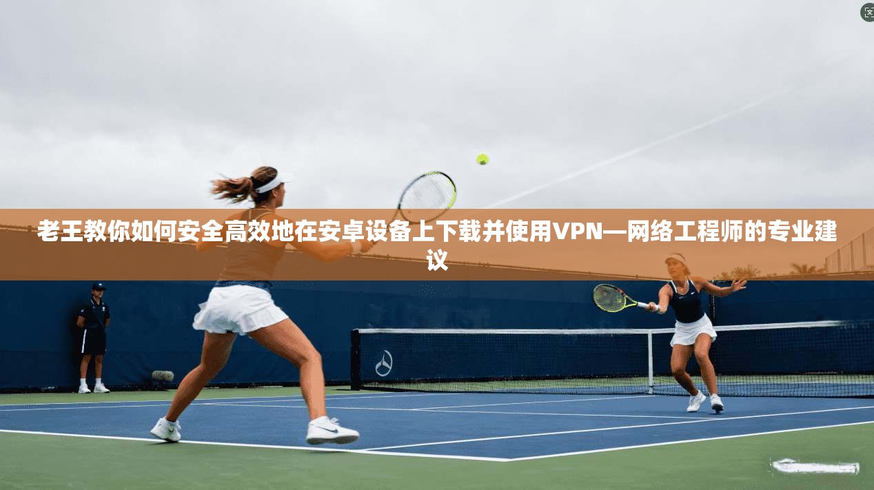 老王教你如何安全高效地在安卓设备上下载并使用VPN—网络工程师的专业建议