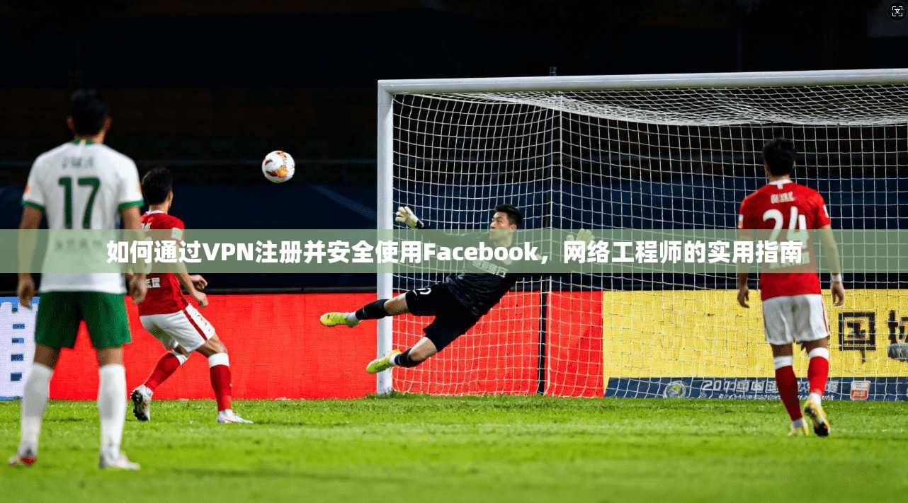 如何通过VPN注册并安全使用Facebook，网络工程师的实用指南